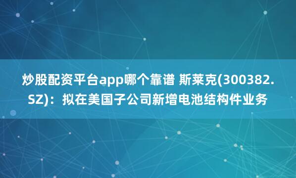 炒股配资平台app哪个靠谱 斯莱克(300382.SZ)：拟在美国子公司新增电池结构件业务