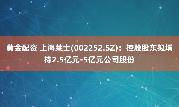 黄金配资 上海莱士(002252.SZ)：控股股东拟增持2.5亿元-5亿元公司股份