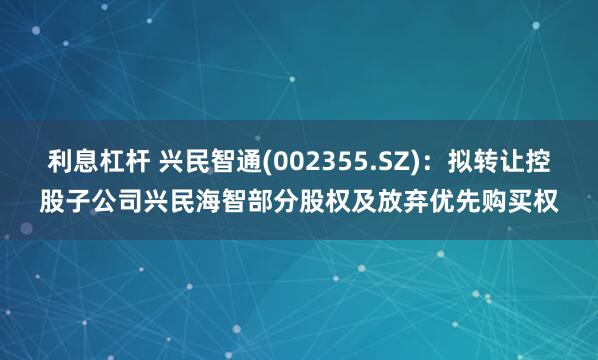 利息杠杆 兴民智通(002355.SZ)：拟转让控股子公司兴民海智部分股权及放弃优先购买权