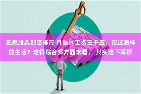 正规股票配资排行 月退休工资三千五，能过怎样的生活？这得综合多方面来看。 其实这不算很