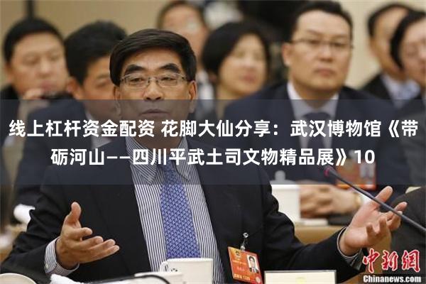 线上杠杆资金配资 花脚大仙分享：武汉博物馆《带砺河山——四川平武土司文物精品展》10