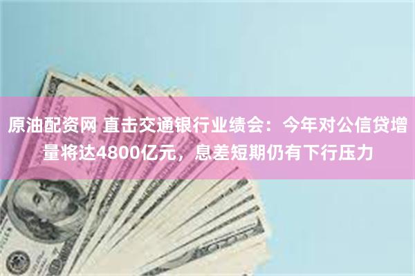 原油配资网 直击交通银行业绩会：今年对公信贷增量将达4800亿元，息差短期仍有下行压力
