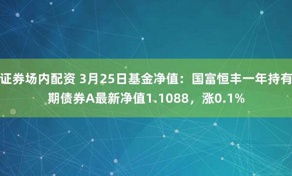 证券场内配资 3月25日基金净值：国富恒丰一年持有期债券A最新净值1.1088，涨0.1%