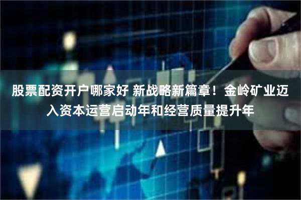 股票配资开户哪家好 新战略新篇章！金岭矿业迈入资本运营启动年和经营质量提升年