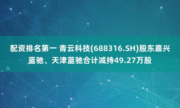 配资排名第一 青云科技(688316.SH)股东嘉兴蓝驰、天津蓝驰合计减持49.27万股