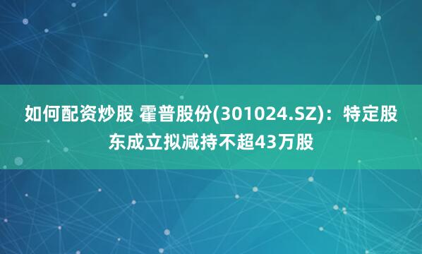 如何配资炒股 霍普股份(301024.SZ)：特定股东成立拟减持不超43万股