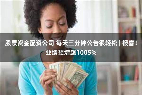 股票资金配资公司 每天三分钟公告很轻松 | 报喜！业绩预增超1005%