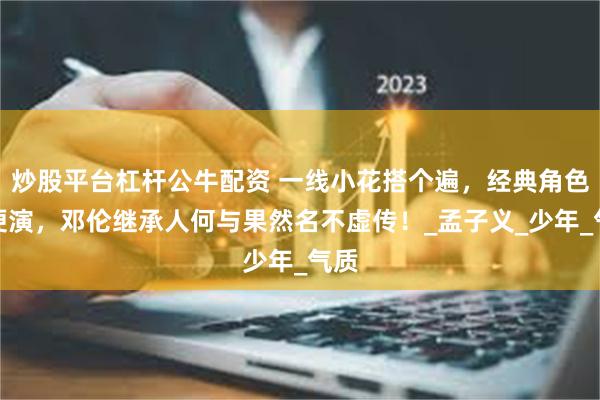 炒股平台杠杆公牛配资 一线小花搭个遍，经典角色随便演，邓伦继承人何与果然名不虚传！_孟子义_少年_气质