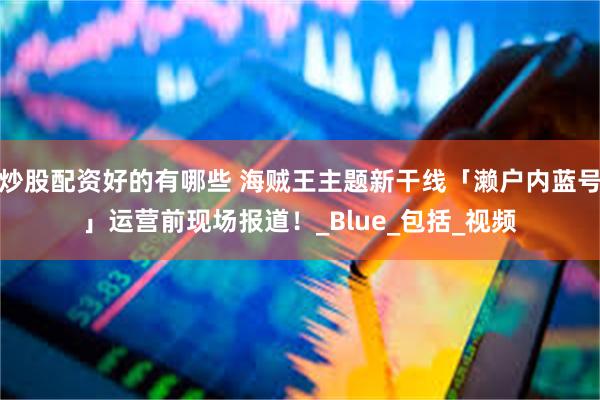 炒股配资好的有哪些 海贼王主题新干线「濑户内蓝号」运营前现场报道！_Blue_包括_视频