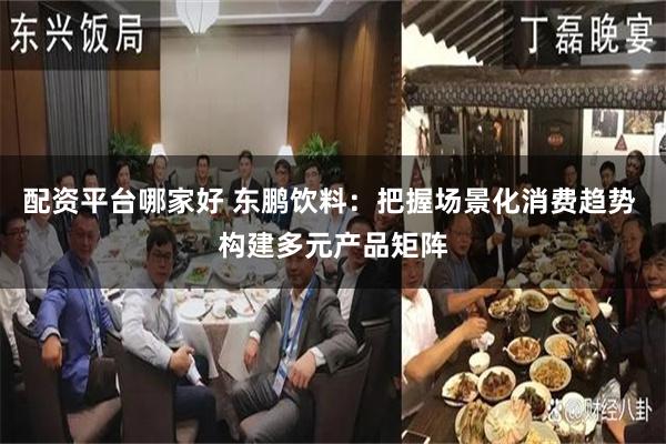 配资平台哪家好 东鹏饮料：把握场景化消费趋势 构建多元产品矩阵