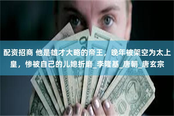 配资招商 他是雄才大略的帝王，晚年被架空为太上皇，惨被自己的儿媳折磨_李隆基_唐朝_唐玄宗