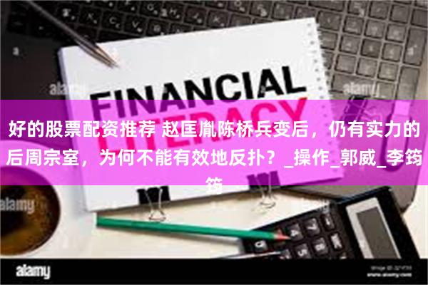 好的股票配资推荐 赵匡胤陈桥兵变后，仍有实力的后周宗室，为何不能有效地反扑？_操作_郭威_李筠