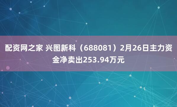 配资网之家 兴图新科（688081）2月26日主力资金净卖出253.94万元