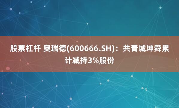股票杠杆 奥瑞德(600666.SH)：共青城坤舜累计减持3%股份