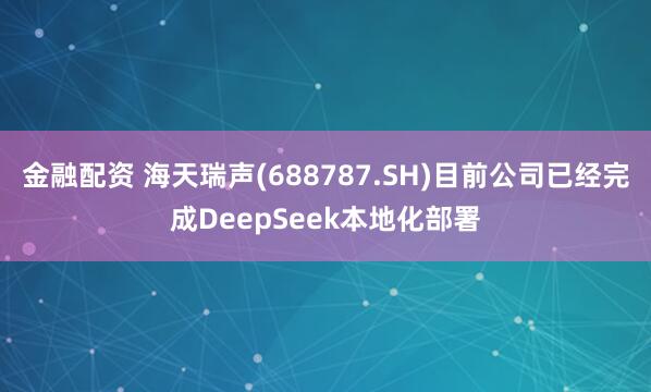 金融配资 海天瑞声(688787.SH)目前公司已经完成DeepSeek本地化部署