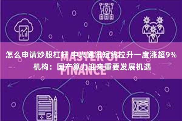 怎么申请炒股杠杆 中兴通讯短线拉升一度涨超9% 机构：国产算力迎来重要发展机遇