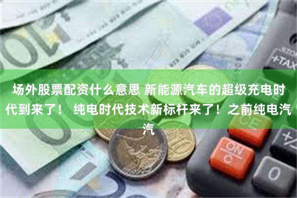 场外股票配资什么意思 新能源汽车的超级充电时代到来了！ 纯电时代技术新标杆来了！之前纯电汽