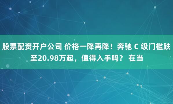 股票配资开户公司 价格一降再降！奔驰 C 级门槛跌至20.98万起，值得入手吗？ 在当