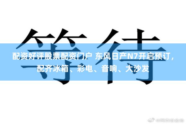 配资好评股票配资门户 东风日产N7开启预订，配齐冰箱、彩电、音响、大沙发