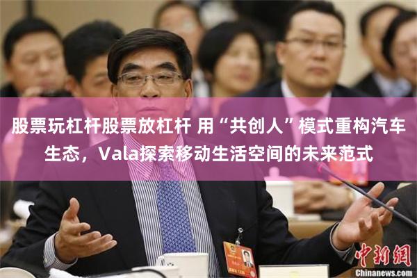 股票玩杠杆股票放杠杆 用“共创人”模式重构汽车生态，Vala探索移动生活空间的未来范式
