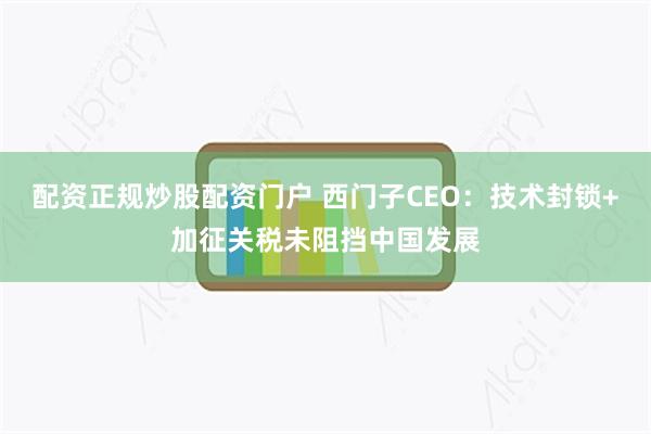 配资正规炒股配资门户 西门子CEO：技术封锁+加征关税未阻挡中国发展
