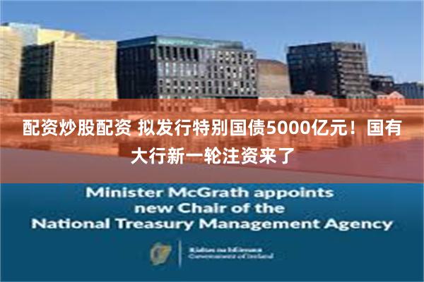 配资炒股配资 拟发行特别国债5000亿元！国有大行新一轮注资来了