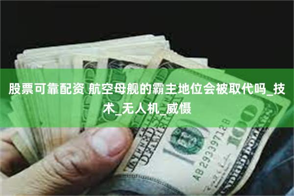 股票可靠配资 航空母舰的霸主地位会被取代吗_技术_无人机_威慑