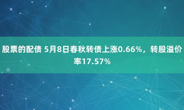 股票的配债 5月8日春秋转债上涨0.66%，转股溢价率17.57%