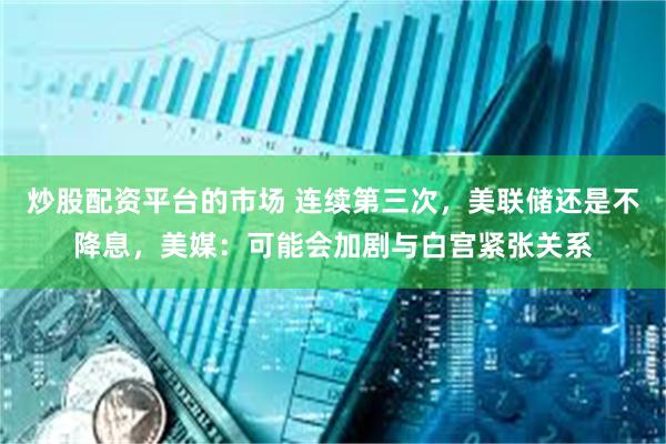 炒股配资平台的市场 连续第三次，美联储还是不降息，美媒：可能会加剧与白宫紧张关系