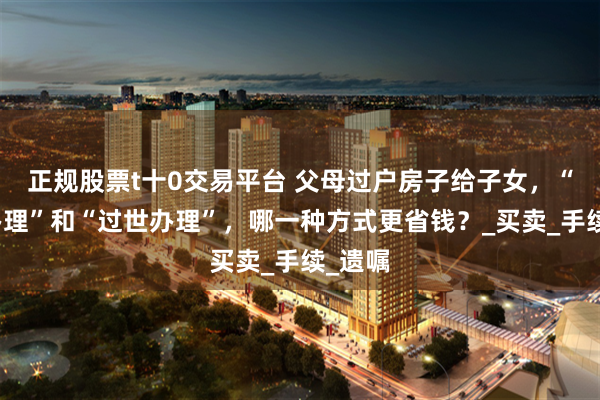 正规股票t十0交易平台 父母过户房子给子女，“在世办理”和“过世办理”，哪一种方式更省钱？_买卖_手续_遗嘱