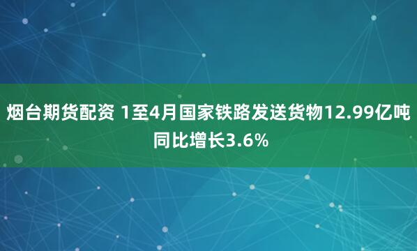 烟台期货配资 1至4月国家铁路发送货物12.99亿吨 同比增长3.6%