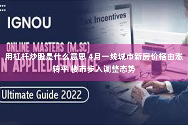 用杠杆炒股是什么意思 4月一线城市新房价格由涨转平 楼市步入调整态势