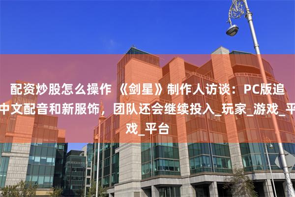 配资炒股怎么操作 《剑星》制作人访谈：PC版追加中文配音和新服饰，团队还会继续投入_玩家_游戏_平台
