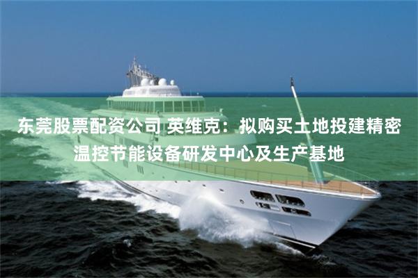 东莞股票配资公司 英维克：拟购买土地投建精密温控节能设备研发中心及生产基地