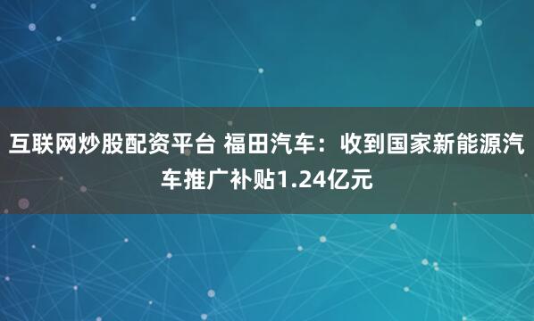 互联网炒股配资平台 福田汽车：收到国家新能源汽车推广补贴1.24亿元