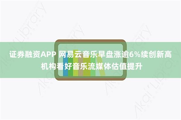 证券融资APP 网易云音乐早盘涨逾6%续创新高 机构看好音乐流媒体估值提升