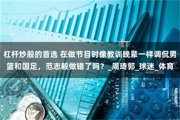 杠杆炒股的首选 在做节目时像教训晚辈一样调侃男篮和国足，范志毅做错了吗？_周琦郭_球迷_体育