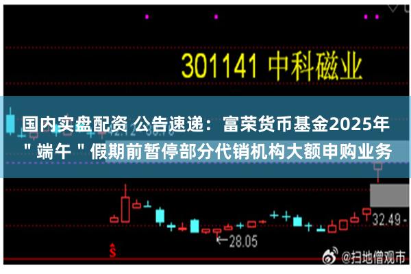 国内实盘配资 公告速递：富荣货币基金2025年＂端午＂假期前暂停部分代销机构大额申购业务