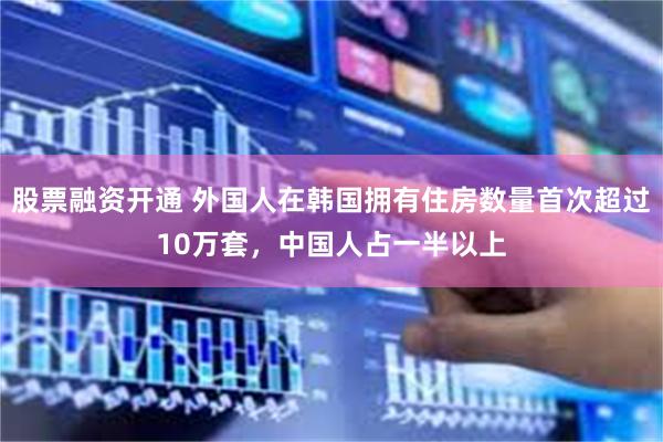 股票融资开通 外国人在韩国拥有住房数量首次超过10万套，中国人占一半以上