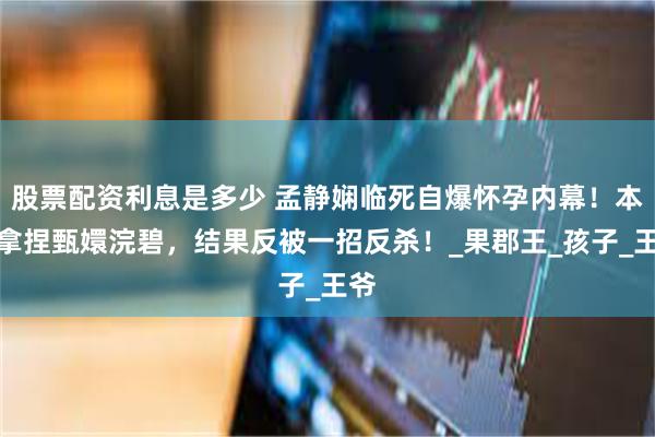 股票配资利息是多少 孟静娴临死自爆怀孕内幕！本想拿捏甄嬛浣碧，结果反被一招反杀！_果郡王_孩子_王爷