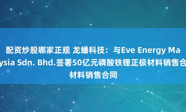 配资炒股哪家正规 龙蟠科技：与Eve Energy Malaysia Sdn. Bhd.签署50亿元磷酸铁锂正极材料销售合同
