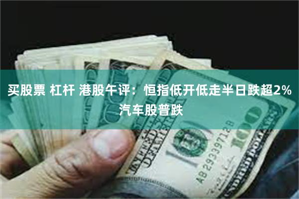 买股票 杠杆 港股午评：恒指低开低走半日跌超2% 汽车股普跌