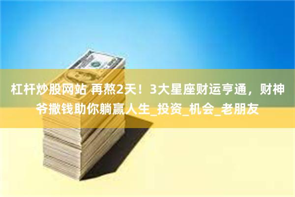 杠杆炒股网站 再熬2天！3大星座财运亨通，财神爷撒钱助你躺赢人生_投资_机会_老朋友