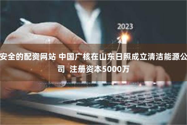 安全的配资网站 中国广核在山东日照成立清洁能源公司  注册资本5000万