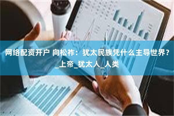 网络配资开户 向松祚：犹太民族凭什么主导世界？_上帝_犹太人_人类