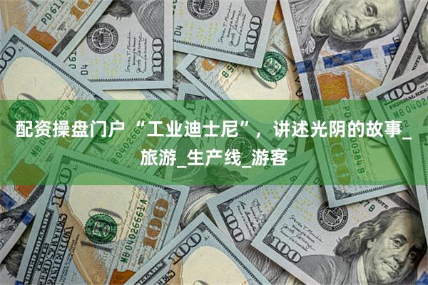 配资操盘门户 “工业迪士尼”，讲述光阴的故事_旅游_生产线_游客
