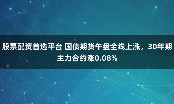 股票配资首选平台 国债期货午盘全线上涨，30年期主力合约涨0.08%