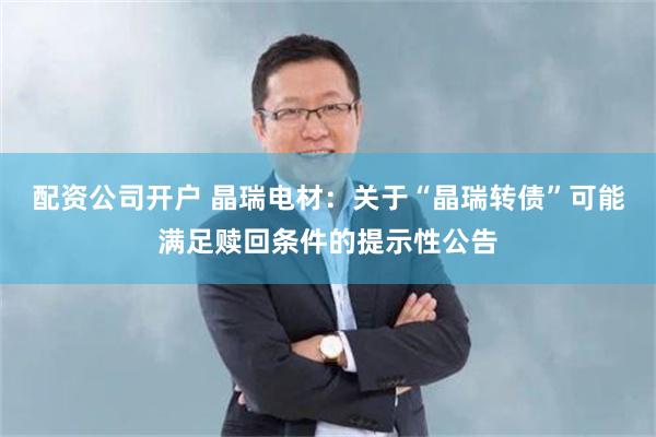 配资公司开户 晶瑞电材：关于“晶瑞转债”可能满足赎回条件的提示性公告