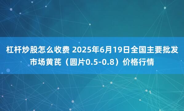 杠杆炒股怎么收费 2025年6月19日全国主要批发市场黄芪（圆片0.5-0.8）价格行情
