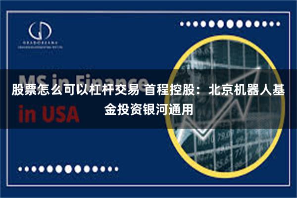股票怎么可以杠杆交易 首程控股：北京机器人基金投资银河通用